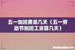 五一劳动节加班工资算几天 五一加班费是几天