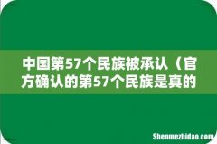 官方确认的第57个民族是真的吗 中国第57个民族被承认