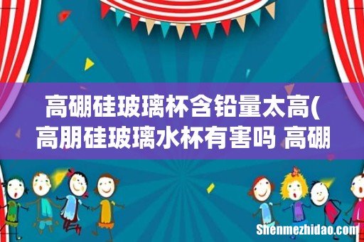 高朋硅玻璃水杯有害吗 高硼硅玻璃杯到底有没有毒性呢 高硼硅玻璃杯含铅量太高