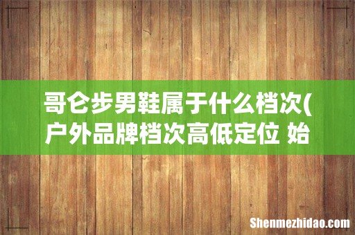 户外品牌档次高低定位 始祖鸟 TNF 哥伦比亚 探路者定位高低依次是什么- 哥仑步男鞋属于什么档次