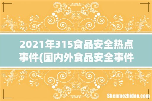 国内外食品安全事件汇编及分析详细资料大全 2021年315食品安全热点事件
