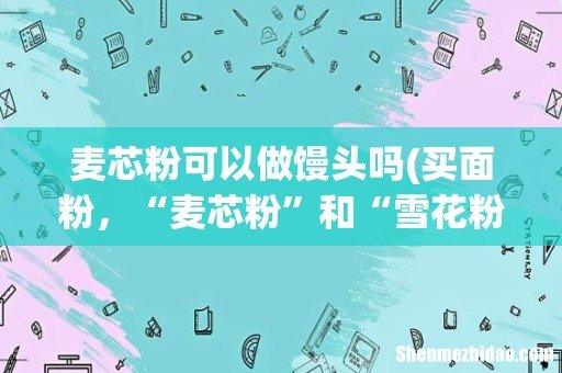 买面粉,“麦芯粉”和“雪花粉”有啥区别?分别适合做什么美食? 麦芯粉可以做馒头吗