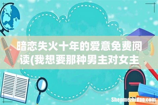 我想要那种男主对女主有一种偏执到近乎病态的爱意的小说,越虐越好,谁知道请告诉我,谢谢! 暗恋失火十年的爱意免费阅读