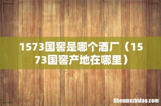 1573国窖产地在哪里 1573国窖是哪个酒厂