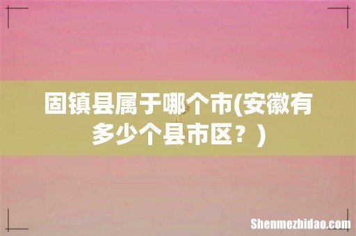 安徽有多少个县市区? 固镇县属于哪个市
