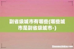哪些城市是副省级城市- 副省级城市有哪些