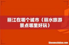 丽水旅游景点哪里好玩 丽江在哪个城市