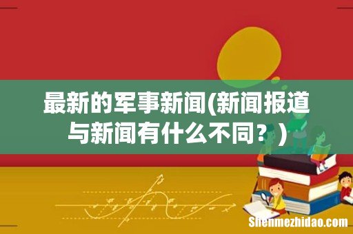 新闻报道与新闻有什么不同？ 最新的军事新闻