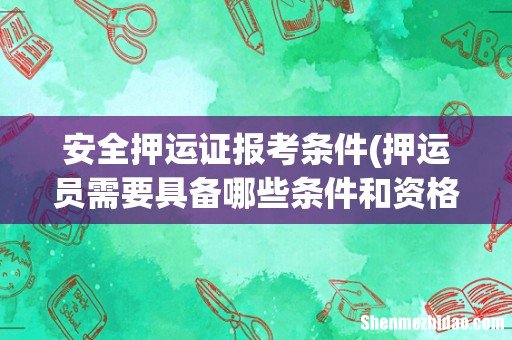 押运员需要具备哪些条件和资格证书? 安全押运证报考条件