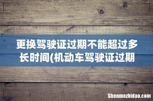 机动车驾驶证过期多久不能换证 更换驾驶证过期不能超过多长时间