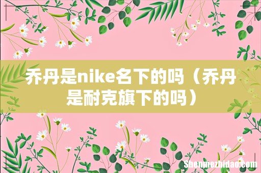 乔丹是耐克旗下的吗 乔丹是nike名下的吗