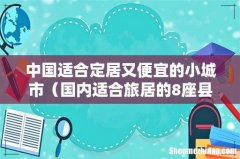 国内适合旅居的8座县城 中国适合定居又便宜的小城市