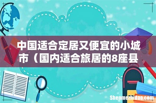 国内适合旅居的8座县城 中国适合定居又便宜的小城市