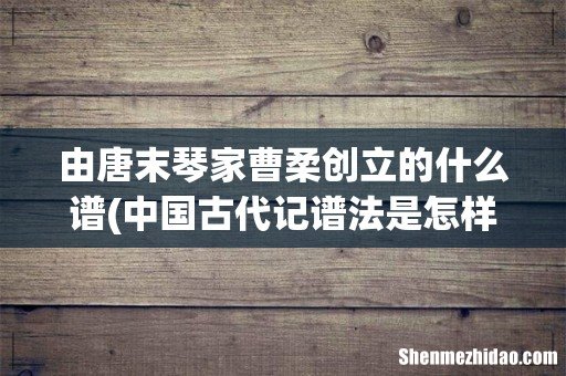 中国古代记谱法是怎样的? 由唐末琴家曹柔创立的什么谱