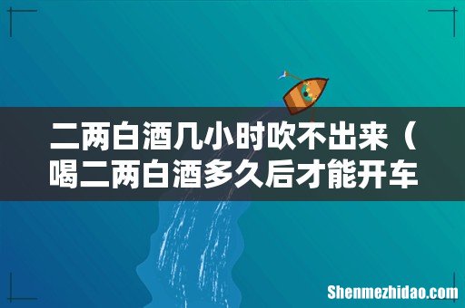 喝二两白酒多久后才能开车 二两白酒几小时吹不出来