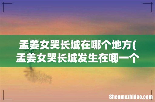 孟姜女哭长城发生在哪一个朝代- 孟姜女哭长城在哪个地方