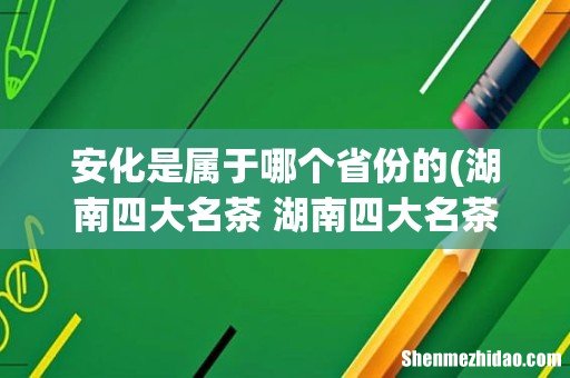 湖南四大名茶 湖南四大名茶是什么 安化是属于哪个省份的