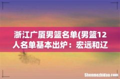 男篮12人名单基本出炉：宏远和辽宁共占7人，杜峰还加了3位主力？ 浙江广厦男篮名单