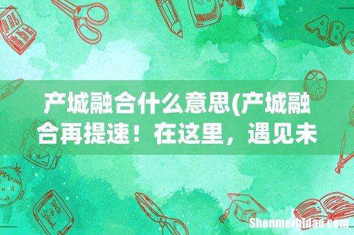 产城融合再提速!在这里,遇见未来城市的模样! 产城融合什么意思