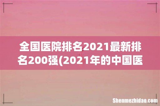 2021年的中国医院排行榜有哪些变化? 全国医院排名2021最新排名200强