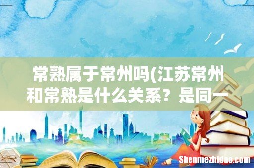 江苏常州和常熟是什么关系？是同一个地方吗？ 常熟属于常州吗