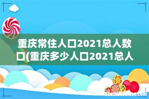 重庆多少人口2021总人数口? 重庆常住人口2021总人数口