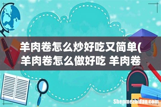 羊肉卷怎么做好吃 羊肉卷可以做什么菜 羊肉卷怎么炒好吃又简单