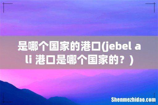 jebel ali 港口是哪个国家的? 是哪个国家的港口