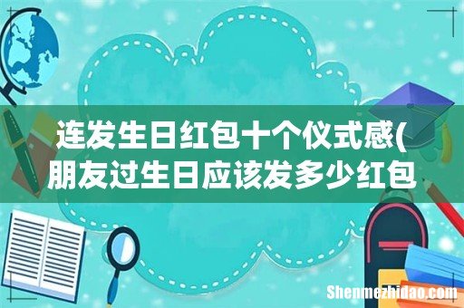 朋友过生日应该发多少红包，十个红包十句祝福 连发生日红包十个仪式感