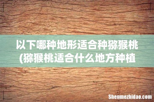 猕猴桃适合什么地方种植 以下哪种地形适合种猕猴桃