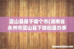 湖南省永州市蓝山县下辖街道办事处有哪些？ 蓝山县属于哪个市