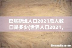 世界人口2021，地球人口2021总人数是多少？ 巴基斯坦人口2021总人数口是多少