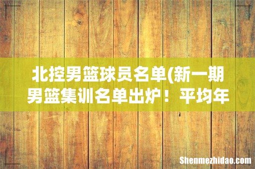 新一期男篮集训名单出炉!平均年龄20岁,第一次出现混血球员 北控男篮球员名单