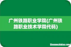 广州铁路职业技术学院代码 广州铁路职业学院