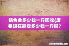 废铝现在能卖多少钱一斤啊？ 铝合金多少钱一斤回收