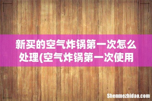 空气炸锅第一次使用前需要怎样处理 新买的空气炸锅第一次怎么处理