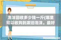 哪里可以收购到废旧泡沫。最好是长期稳定的货源。感谢 泡沫回收多少钱一斤