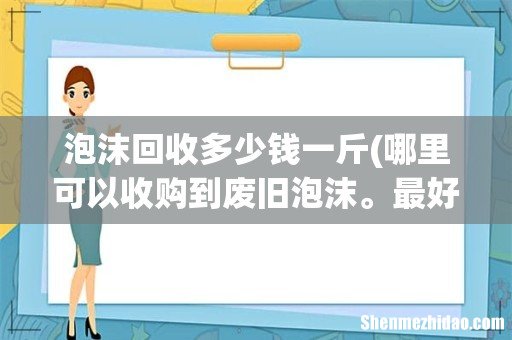 哪里可以收购到废旧泡沫。最好是长期稳定的货源。感谢 泡沫回收多少钱一斤