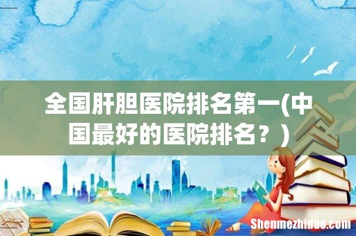中国最好的医院排名？ 全国肝胆医院排名第一