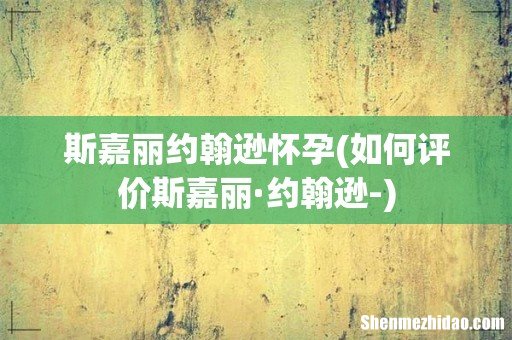 如何评价斯嘉丽·约翰逊- 斯嘉丽约翰逊怀孕