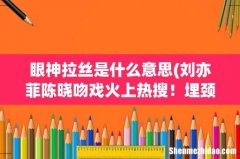 刘亦菲陈晓吻戏火上热搜！埋颈吻情绪太欲了，是谁主动的？ 眼神拉丝是什么意思