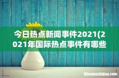 2021年国际热点事件有哪些？ 今日热点新闻事件2021