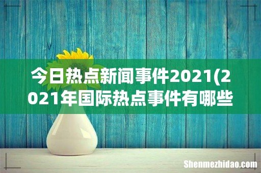 2021年国际热点事件有哪些? 今日热点新闻事件2021