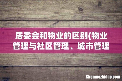 物业管理与社区管理、城市管理的区别 居委会和物业的区别