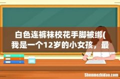我是一个12岁的小女孩，最近老师让女生穿白色连裤袜，我第一 白色连裤袜校花手脚被绑