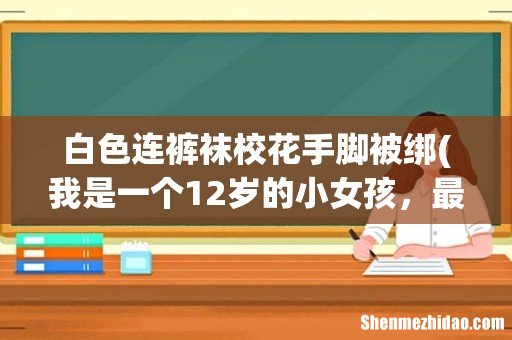 我是一个12岁的小女孩,最近老师让女生穿白色连裤袜,我第一 白色连裤袜校花手脚被绑