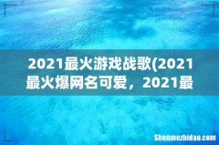 2021最火爆网名可爱，2021最火二字网名 2021最火游戏战歌