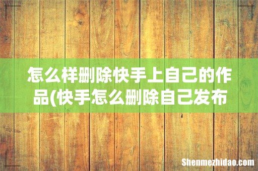 快手怎么删除自己发布的作品 怎么样删除快手上自己的作品