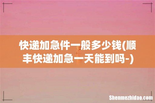 顺丰快递加急一天能到吗- 快递加急件一般多少钱