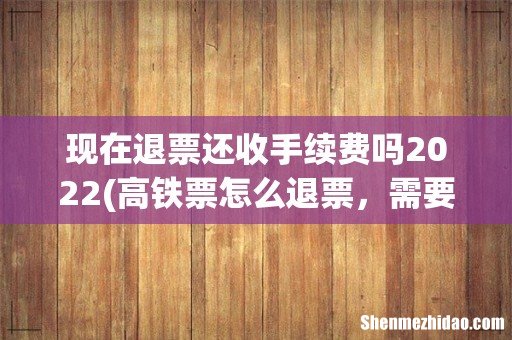 高铁票怎么退票,需要手续费多少钱 现在退票还收手续费吗2022